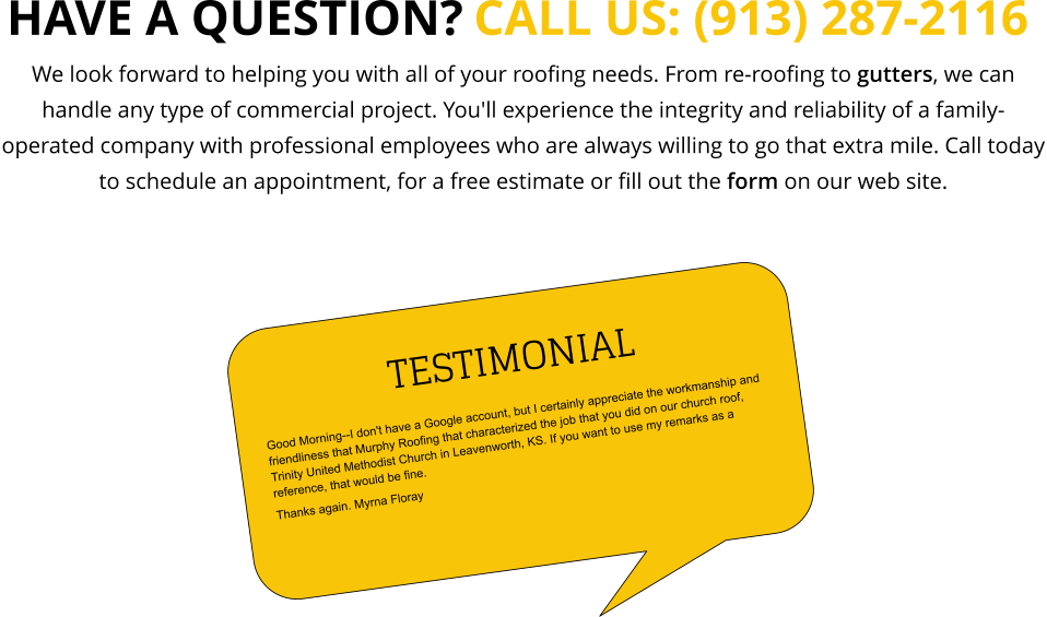 We look forward to helping you with all of your roofing needs. From re-roofing to gutters, we can handle any type of commercial project. You'll experience the integrity and reliability of a family-operated company with professional employees who are always willing to go that extra mile. Call today to schedule an appointment, for a free estimate or fill out the form on our web site. CALL US: (913) 287-2116  HAVE A QUESTION? TESTIMONIAL Good Morning--I don't have a Google account, but I certainly appreciate the workmanship and friendliness that Murphy Roofing that characterized the job that you did on our church roof, Trinity United Methodist Church in Leavenworth, KS. If you want to use my remarks as a reference, that would be fine.  Thanks again. Myrna Floray