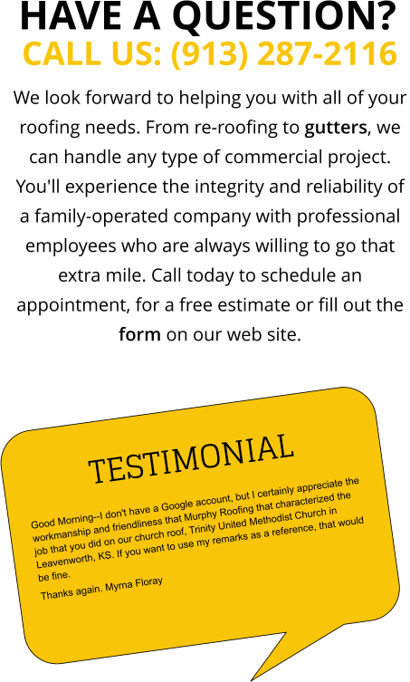 We look forward to helping you with all of your roofing needs. From re-roofing to gutters, we can handle any type of commercial project. You'll experience the integrity and reliability of a family-operated company with professional employees who are always willing to go that extra mile. Call today to schedule an appointment, for a free estimate or fill out the form on our web site. CALL US: (913) 287-2116  HAVE A QUESTION? TESTIMONIAL Good Morning--I don't have a Google account, but I certainly appreciate the workmanship and friendliness that Murphy Roofing that characterized the job that you did on our church roof, Trinity United Methodist Church in Leavenworth, KS. If you want to use my remarks as a reference, that would be fine.  Thanks again. Myrna Floray