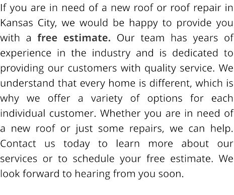 If you are in need of a new roof or roof repair in Kansas City, we would be happy to provide you with a free estimate. Our team has years of experience in the industry and is dedicated to providing our customers with quality service. We understand that every home is different, which is why we offer a variety of options for each individual customer. Whether you are in need of a new roof or just some repairs, we can help. Contact us today to learn more about our services or to schedule your free estimate. We look forward to hearing from you soon.